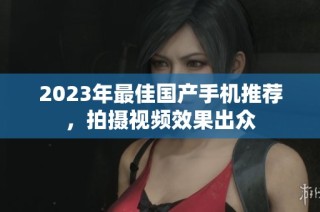 2023年最佳国产手机推荐，拍摄视频效果出众