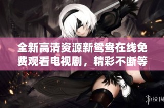 全新高清资源新鸳鸯在线免费观看电视剧，精彩不断等你来探索