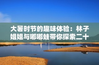 大暑时节的趣味体验：林子姐姐与嘟嘟蛙带你探索二十四节气的魅力