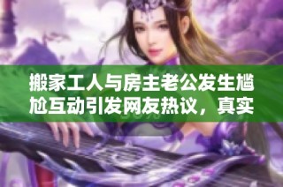 搬家工人与房主老公发生尴尬互动引发网友热议，真实情况令人思考