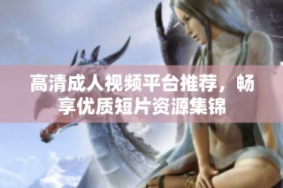 高清成人视频平台推荐，畅享优质短片资源集锦