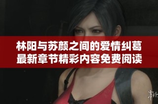 林阳与苏颜之间的爱情纠葛最新章节精彩内容免费阅读分享