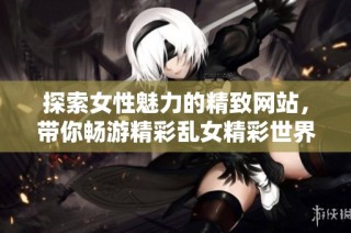探索女性魅力的精致网站，带你畅游精彩乱女精彩世界