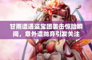 甘雨遭遇盗宝团袭击惊险瞬间，意外遭抛弃引发关注