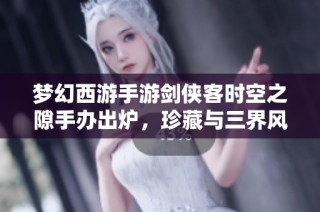 梦幻西游手游剑侠客时空之隙手办出炉，珍藏与三界风采完美融合