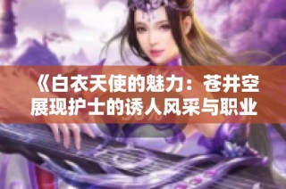 《白衣天使的魅力：苍井空展现护士的诱人风采与职业使命》