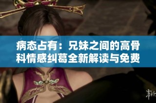 病态占有：兄妹之间的高骨科情感纠葛全新解读与免费阅读分享