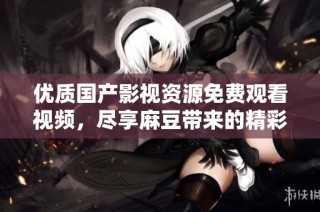 优质国产影视资源免费观看视频，尽享麻豆带来的精彩体验