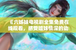 《六姊妹电视剧全集免费在线观看，感受姐妹情深的动人故事》