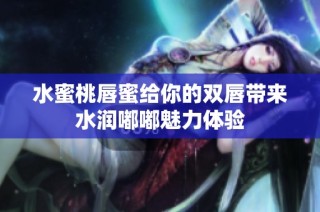 水蜜桃唇蜜给你的双唇带来水润嘟嘟魅力体验