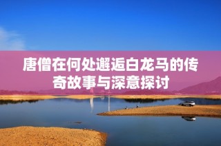 唐僧在何处邂逅白龙马的传奇故事与深意探讨
