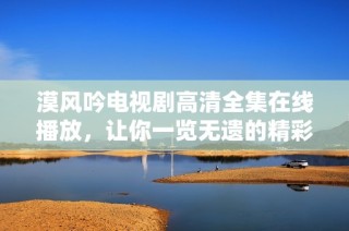漠风吟电视剧高清全集在线播放，让你一览无遗的精彩剧情