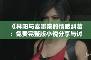 《林阳与秦墨浓的情感纠葛：免费完整版小说分享与讨论》