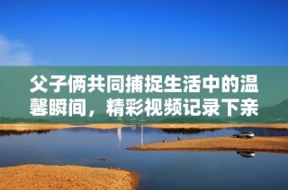 父子俩共同捕捉生活中的温馨瞬间，精彩视频记录下亲情时刻