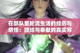 在部队里轮流生活的经历与感悟：团结与奉献的真实写照