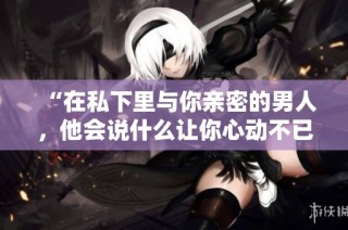 “在私下里与你亲密的男人，他会说什么让你心动不已”