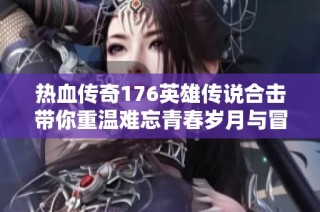 热血传奇176英雄传说合击带你重温难忘青春岁月与冒险时光