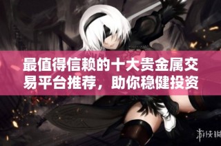 最值得信赖的十大贵金属交易平台推荐，助你稳健投资金银市场