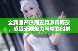 全新国产热潮五月激情释放，感受无限魅力与精彩时刻