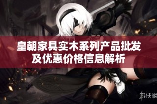 皇朝家具实木系列产品批发及优惠价格信息解析