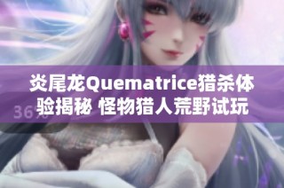炎尾龙Quematrice猎杀体验揭秘 怪物猎人荒野试玩带来什么新挑战