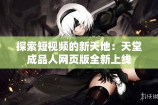 探索短视频的新天地：天堂成品人网页版全新上线