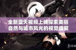 全新蓝天视频上线探索美丽自然与城市风光的视觉盛宴
