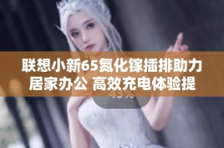 联想小新65氮化镓插排助力居家办公 高效充电体验提升工作效率与生活品质