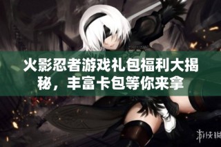 火影忍者游戏礼包福利大揭秘，丰富卡包等你来拿