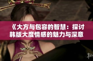 《大方与包容的智慧：探讨韩版大度情感的魅力与深意》