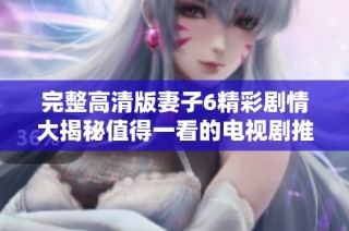 完整高清版妻子6精彩剧情大揭秘值得一看的电视剧推荐