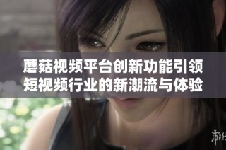蘑菇视频平台创新功能引领短视频行业的新潮流与体验