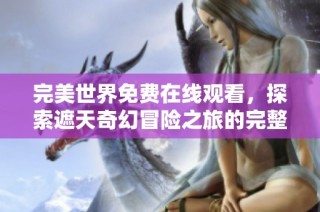 完美世界免费在线观看，探索遮天奇幻冒险之旅的完整体验