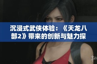 沉浸式武侠体验：《天龙八部2》带来的创新与魅力探秘