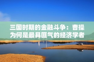 三国时期的金融斗争：曹操为何是最具匪气的经济学者