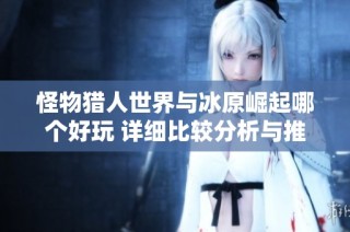 怪物猎人世界与冰原崛起哪个好玩 详细比较分析与推荐