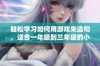 轻松学习如何用游戏来造句，适合一年级到三年级的小朋友们，帮助提升语文能力