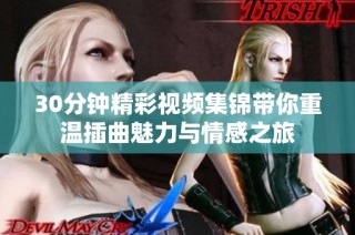 30分钟精彩视频集锦带你重温插曲魅力与情感之旅
