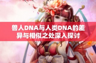 兽人DNA与人类DNA的差异与相似之处深入探讨