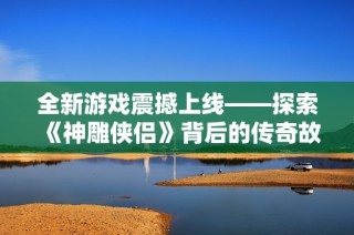 全新游戏震撼上线——探索《神雕侠侣》背后的传奇故事