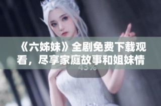 《六姊妹》全剧免费下载观看，尽享家庭故事和姐妹情深的精彩瞬间