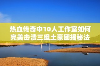 热血传奇中10人工作室如何完美击溃三组土豪团揭秘法团收割机的无敌战力