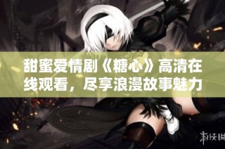 甜蜜爱情剧《糖心》高清在线观看，尽享浪漫故事魅力