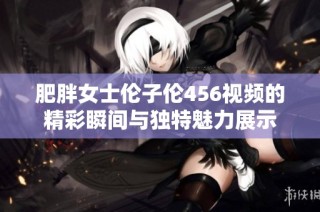 肥胖女士伦子伦456视频的精彩瞬间与独特魅力展示