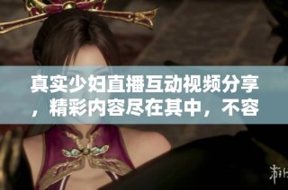 真实少妇直播互动视频分享，精彩内容尽在其中，不容错过！