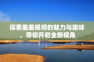 探索羞羞视频的魅力与趣味，带你开启全新视角