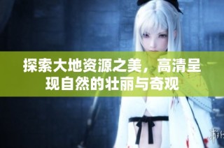 探索大地资源之美，高清呈现自然的壮丽与奇观
