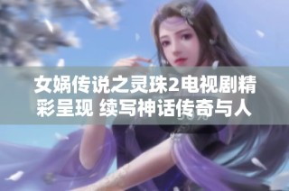 女娲传说之灵珠2电视剧精彩呈现 续写神话传奇与人性探索