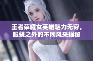 王者荣耀女英雄魅力无穷，服装之外的不同风采揭秘