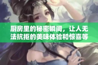 厨房里的秘密瞬间，让人无法抗拒的美味体验和惊喜等你来发现